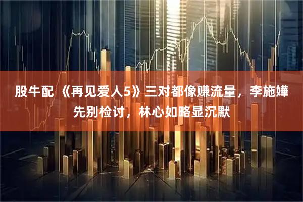 股牛配 《再见爱人5》三对都像赚流量，李施嬅先别检讨，林心如略显沉默