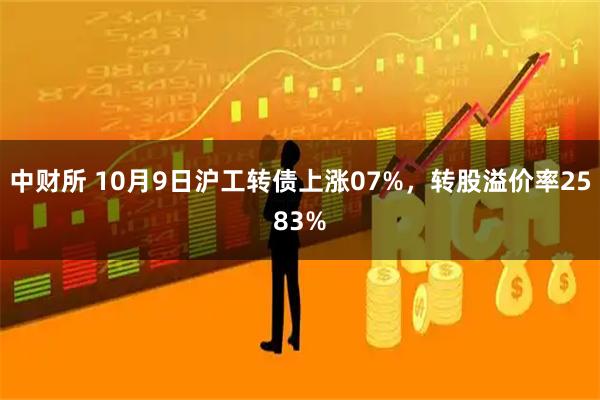 中财所 10月9日沪工转债上涨07%，转股溢价率2583%