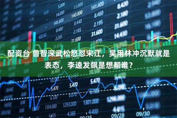 配资台 鲁智深武松怒怼宋江，吴用林冲沉默就是表态，李逵发飙是想帮谁？