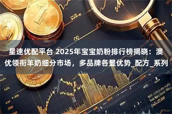 星速优配平台 2025年宝宝奶粉排行榜揭晓：澳优领衔羊奶细分市场，多品牌各显优势_配方_系列