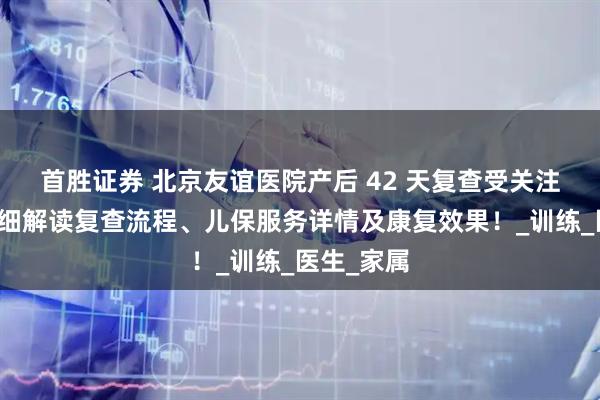 首胜证券 北京友谊医院产后 42 天复查受关注，为你详细解读复查流程、儿保服务详情及康复效果！_训练_医生_家属