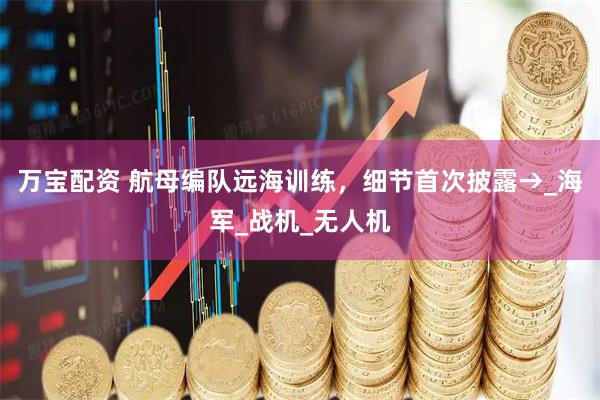 万宝配资 航母编队远海训练，细节首次披露→_海军_战机_无人机