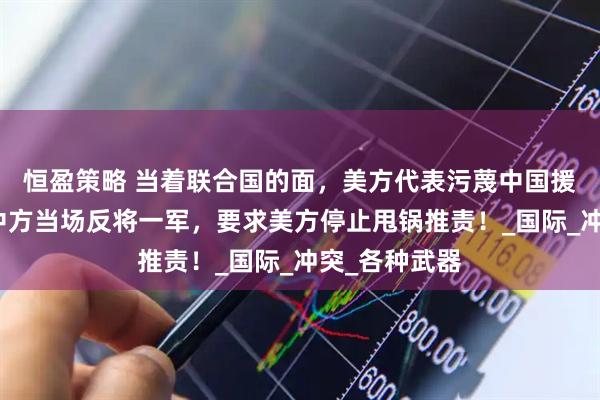 恒盈策略 当着联合国的面，美方代表污蔑中国援助俄罗斯？中方当场反将一军，要求美方停止甩锅推责！_国际_冲突_各种武器