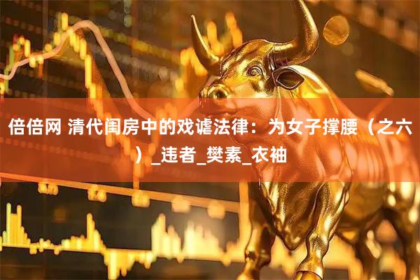 倍倍网 清代闺房中的戏谑法律：为女子撑腰（之六）_违者_樊素_衣袖