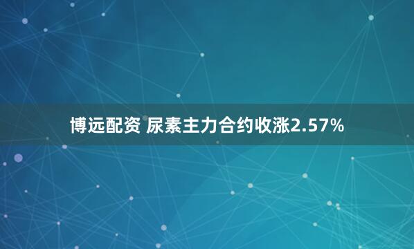 博远配资 尿素主力合约收涨2.57%