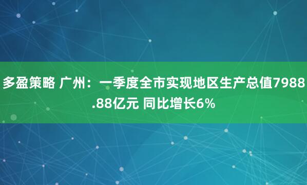 多盈策略 广州：一季度全市实现地区生产总值7988.88亿元 同比增长6%