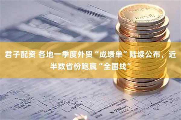君子配资 各地一季度外贸“成绩单”陆续公布，近半数省份跑赢“全国线”