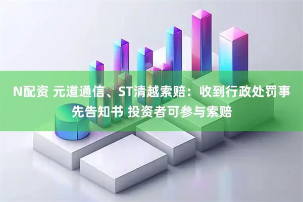 N配资 元道通信、ST清越索赔：收到行政处罚事先告知书 投资者可参与索赔