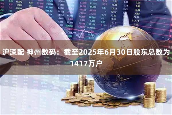 沪深配 神州数码：截至2025年6月30日股东总数为1417万户