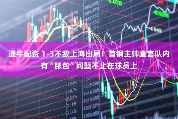 途牛配资 1-3不敌上海出局！首钢主帅直言队内有“脓包”问题不止在球员上