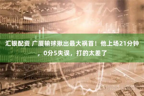 汇银配资 广厦输球揪出最大祸首！他上场21分钟，0分5失误，打的太差了