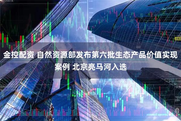 金控配资 自然资源部发布第六批生态产品价值实现案例 北京亮马河入选