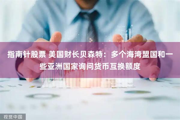 指南针股票 美国财长贝森特：多个海湾盟国和一些亚洲国家询问货币互换额度