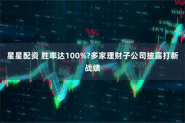 星星配资 胜率达100%?多家理财子公司披露打新战绩