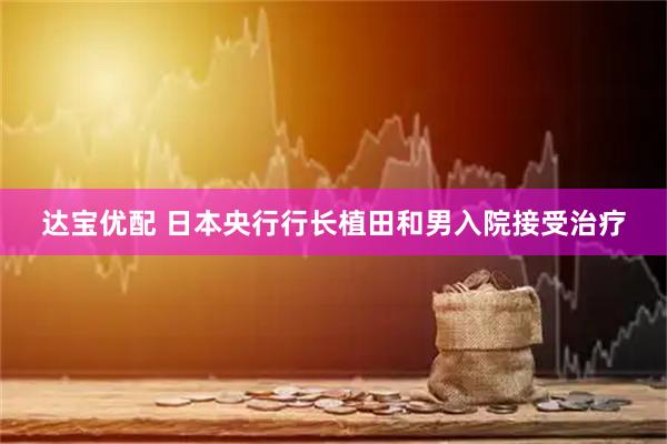 达宝优配 日本央行行长植田和男入院接受治疗
