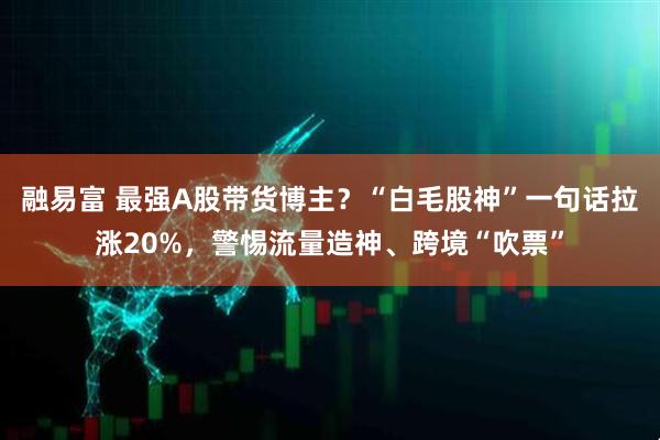融易富 最强A股带货博主？“白毛股神”一句话拉涨20%，警惕流量造神、跨境“吹票”
