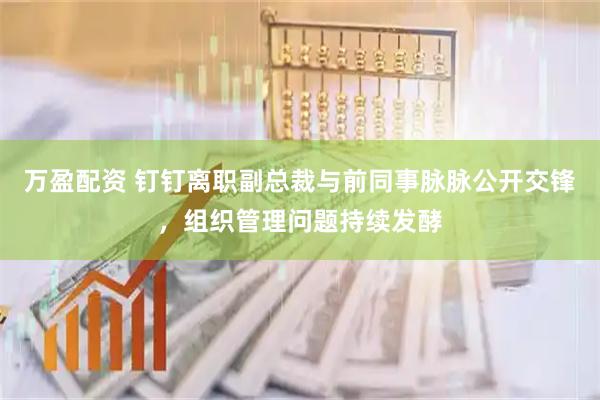万盈配资 钉钉离职副总裁与前同事脉脉公开交锋，组织管理问题持续发酵