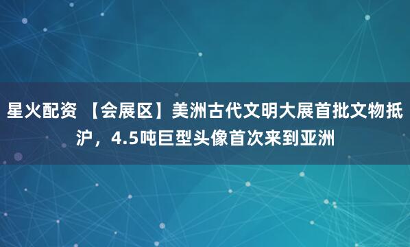 星火配资 【会展区】美洲古代文明大展首批文物抵沪，4.5吨巨型头像首次来到亚洲