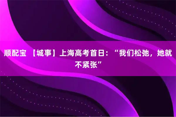 顺配宝 【城事】上海高考首日：“我们松弛，她就不紧张”