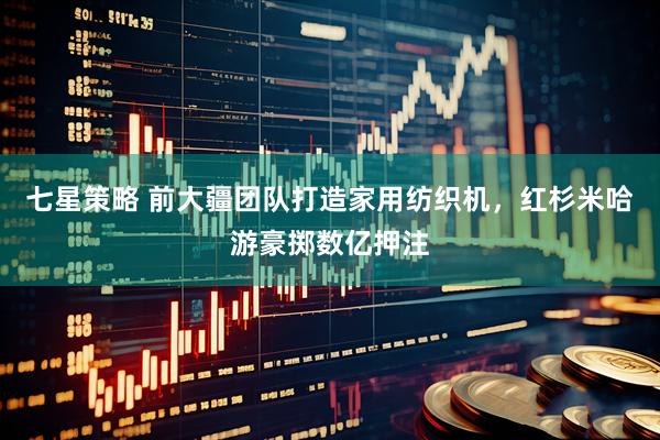 七星策略 前大疆团队打造家用纺织机,红杉米哈游豪掷数亿押注