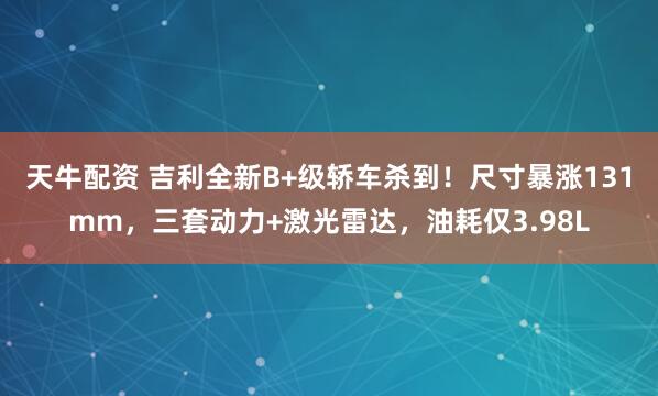 天牛配资 吉利全新B+级轿车杀到!尺寸暴涨131mm,三套动力+激光雷达,油耗仅3.98L