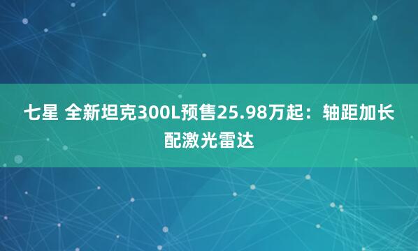 七星 全新坦克300L预售25.98万起:轴距加长配激光雷达
