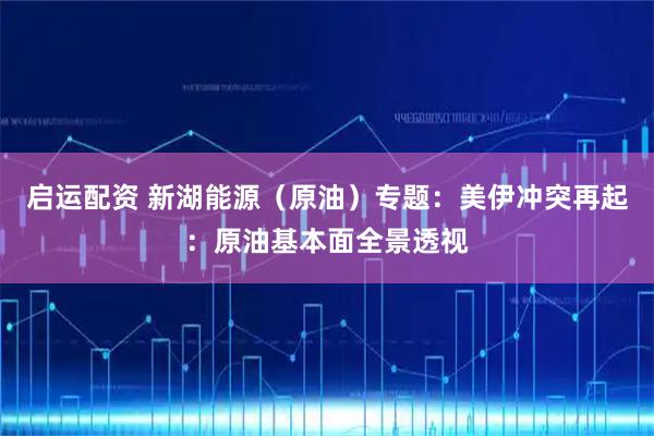 启运配资 新湖能源（原油）专题：美伊冲突再起：原油基本面全景透视