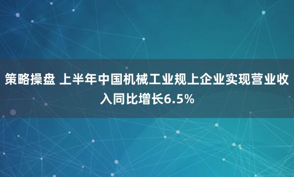 策略操盘 上半年中国机械工业规上企业实现营业收入同比增长6.5%