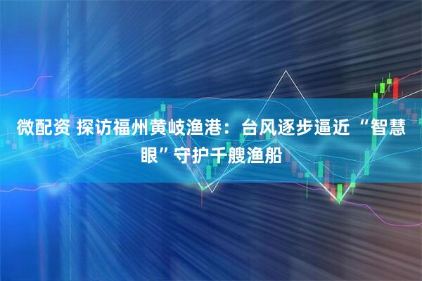 微配资 探访福州黄岐渔港：台风逐步逼近 “智慧眼”守护千艘渔船