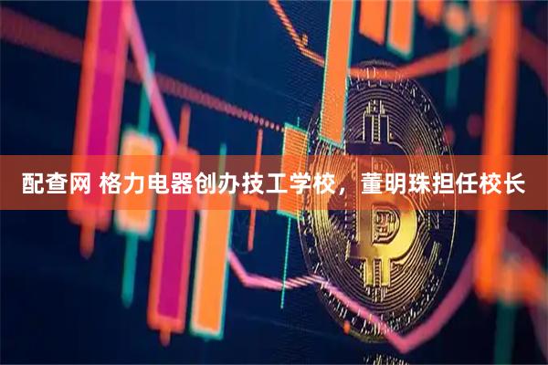 配查网 格力电器创办技工学校，董明珠担任校长