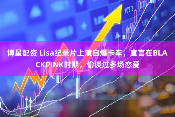 博星配资 Lisa纪录片上演自爆卡车，直言在BLACKPINK时期，偷谈过多场恋爱