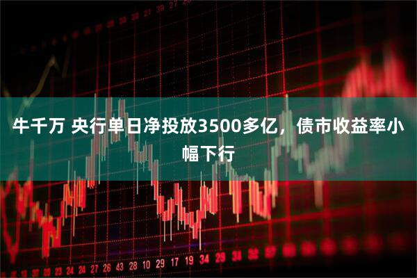 牛千万 央行单日净投放3500多亿，债市收益率小幅下行